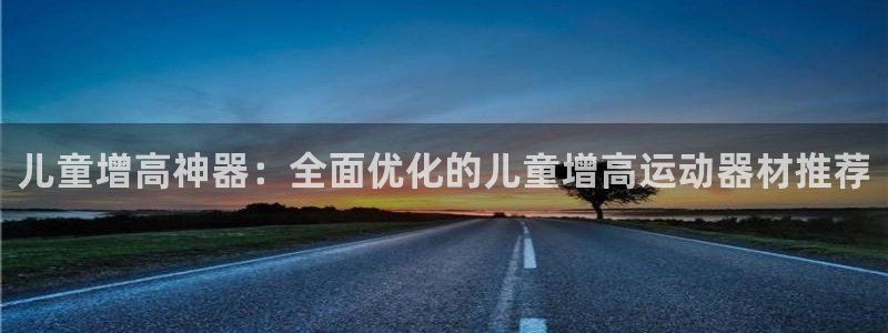 征途国际平台注册流程视频:儿童增高神器:全面优化的儿童增高运