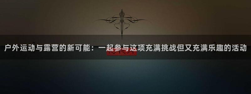 征途国际平台体育:户外运动与露营的新可能:一起参与这项充满挑